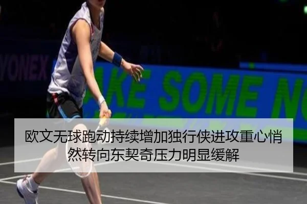 欧文无球跑动持续增加独行侠进攻重心悄然转向东契奇压力明显缓解