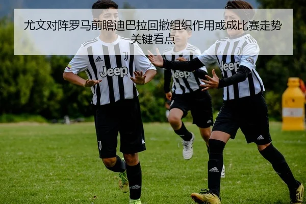 尤文对阵罗马前瞻迪巴拉回撤组织作用或成比赛走势关键看点